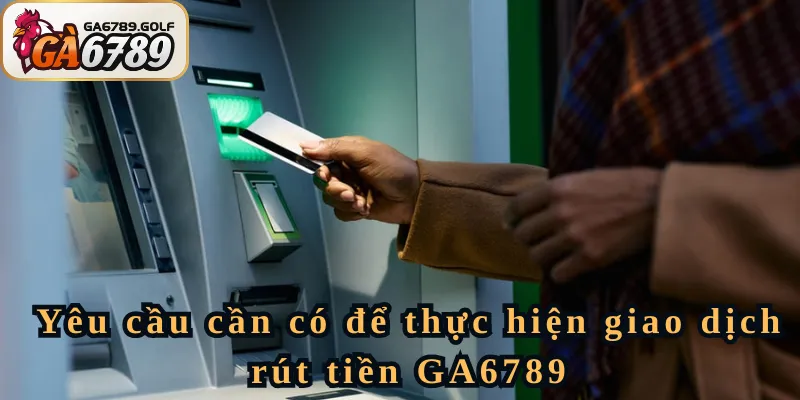 Yêu cầu cần có để thực hiện giao dịch rút tiền GA6789